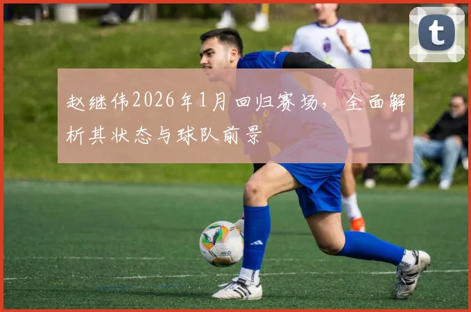 赵继伟2026年1月回归赛场，全面解析其状态与球队前景