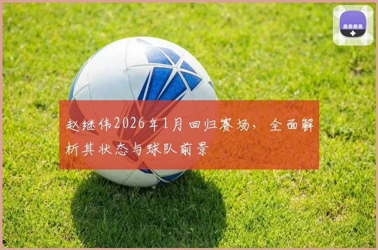 赵继伟2026年1月回归赛场，全面解析其状态与球队前景