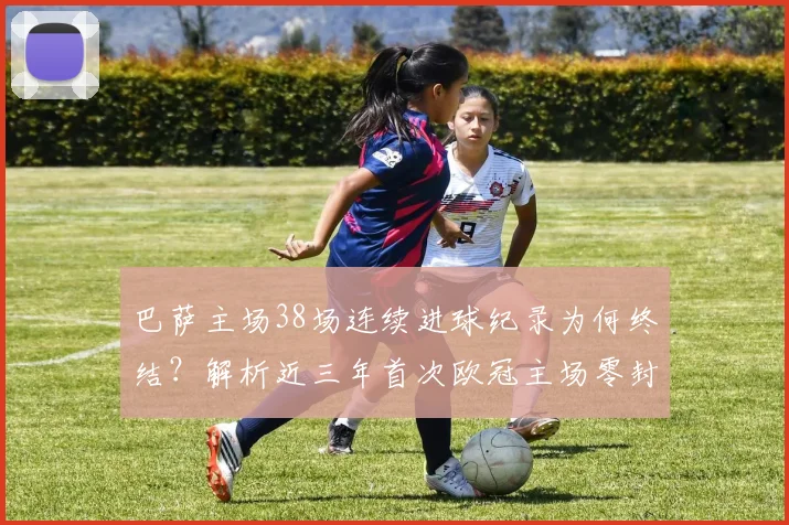 巴萨主场38场连续进球纪录为何终结？解析近三年首次欧冠主场零封原因
