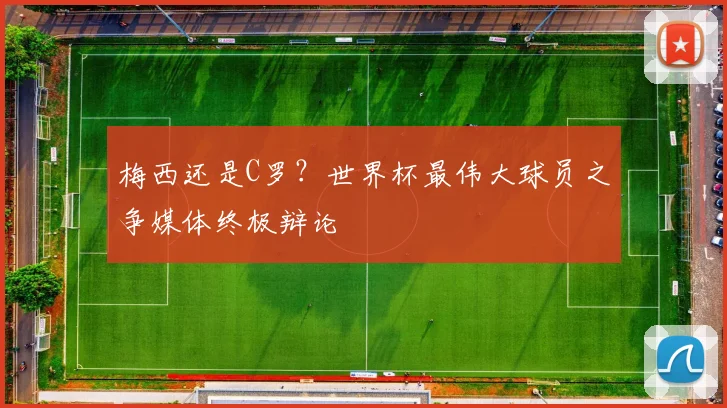 梅西还是C罗?世界杯最伟大球员之争媒体终极辩论