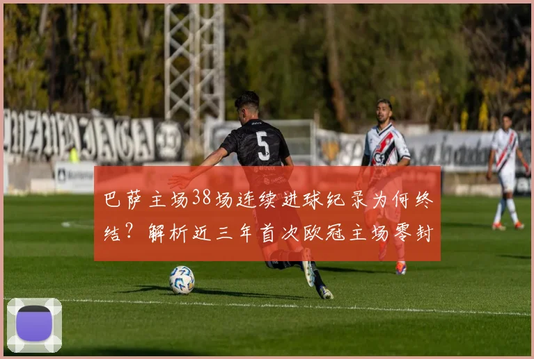 巴萨主场38场连续进球纪录为何终结?解析近三年首次欧冠主场零封原因
